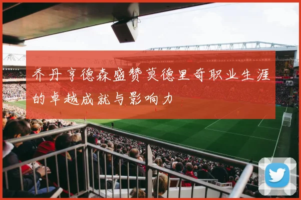 乔丹亨德森盛赞莫德里奇职业生涯的卓越成就与影响力