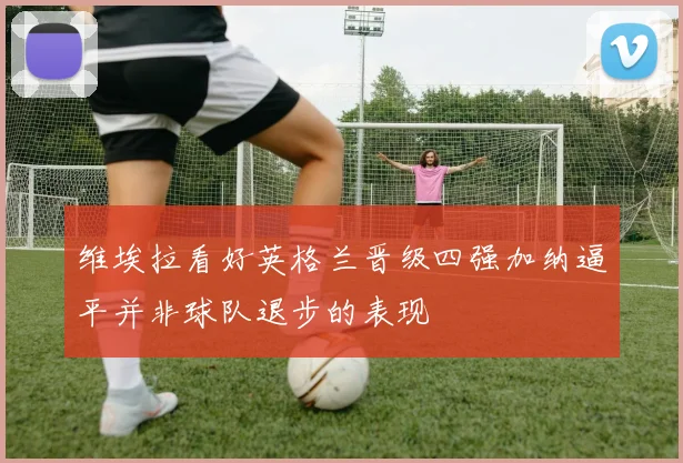 维埃拉看好英格兰晋级四强加纳逼平并非球队退步的表现