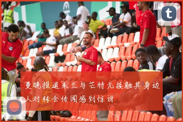 曼晚报道米兰与芒特无接触其身边人对转会传闻感到惊讶