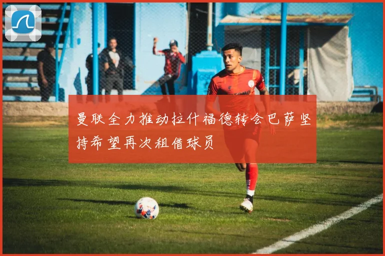 曼联全力推动拉什福德转会巴萨坚持希望再次租借球员