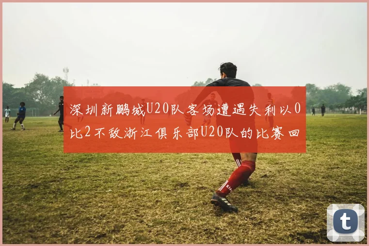 深圳新鹏城U20队客场遭遇失利以0比2不敌浙江俱乐部U20队的比赛回顾