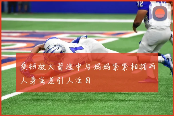 桑顿被火箭选中与妈妈紧紧相拥两人身高差引人注目