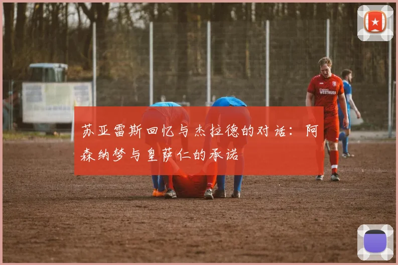 苏亚雷斯回忆与杰拉德的对话：阿森纳梦与皇萨仁的承诺