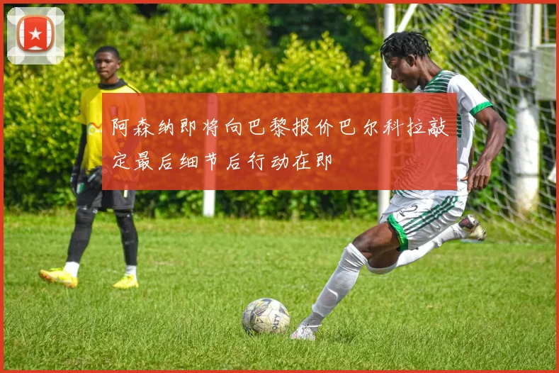阿森纳即将向巴黎报价巴尔科拉敲定最后细节后行动在即