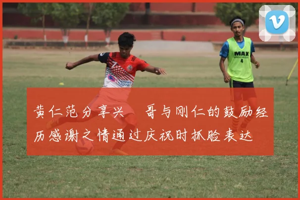 黄仁范分享兴慜哥与刚仁的鼓励经历感谢之情通过庆祝时抓脸表达