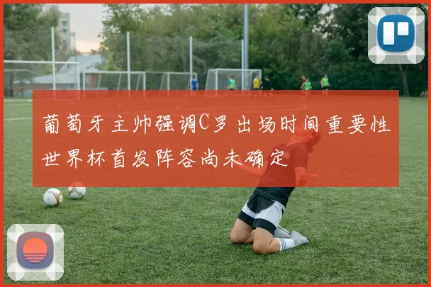 葡萄牙主帅强调C罗出场时间重要性世界杯首发阵容尚未确定
