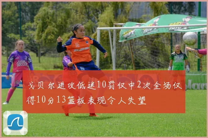 戈贝尔进攻低迷10罚仅中2次全场仅得10分13篮板表现令人失望
