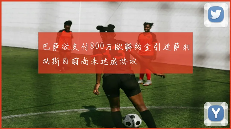 巴萨欲支付800万欧解约金引进萨利纳斯目前尚未达成协议