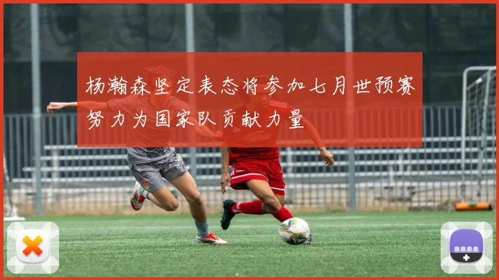 杨瀚森坚定表态将参加七月世预赛努力为国家队贡献力量