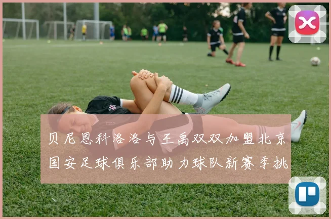 贝尼恩科洛洛与王禹双双加盟北京国安足球俱乐部助力球队新赛季挑战