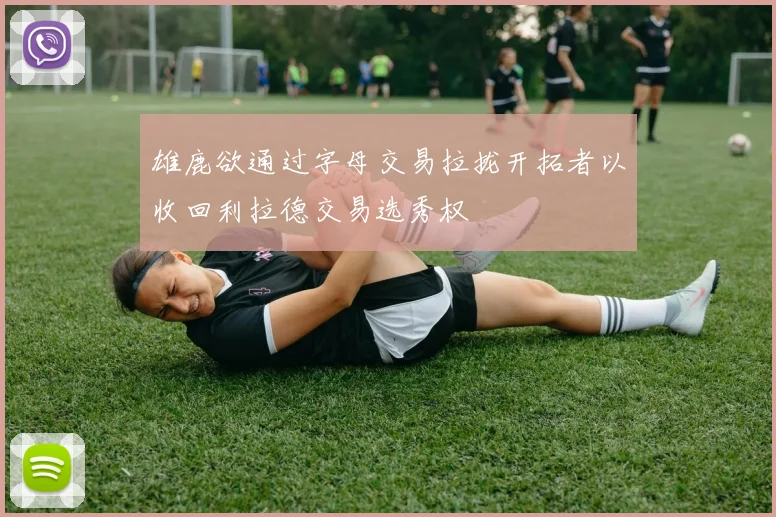 雄鹿欲通过字母交易拉拢开拓者以收回利拉德交易选秀权