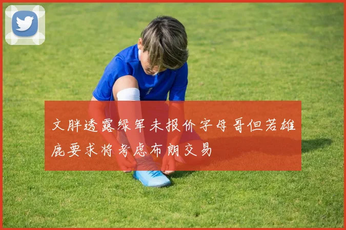 文胖透露绿军未报价字母哥但若雄鹿要求将考虑布朗交易
