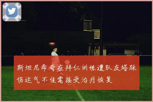 斯坦尼希奇在拜仁训练遭队友塔踩伤运气不佳需接受治疗恢复
