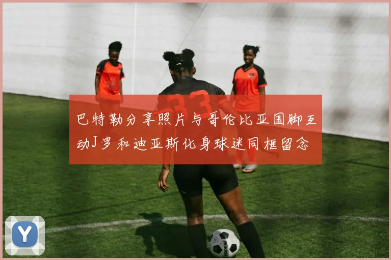 巴特勒分享照片与哥伦比亚国脚互动J罗和迪亚斯化身球迷同框留念