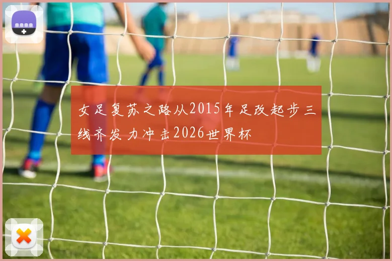 女足复苏之路从2015年足改起步三线齐发力冲击2026世界杯