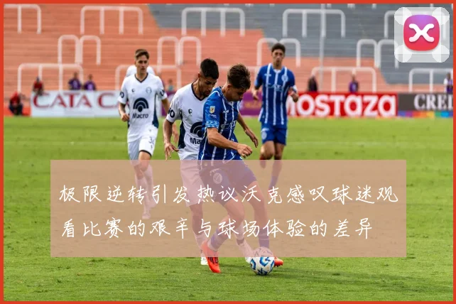 极限逆转引发热议沃克感叹球迷观看比赛的艰辛与球场体验的差异