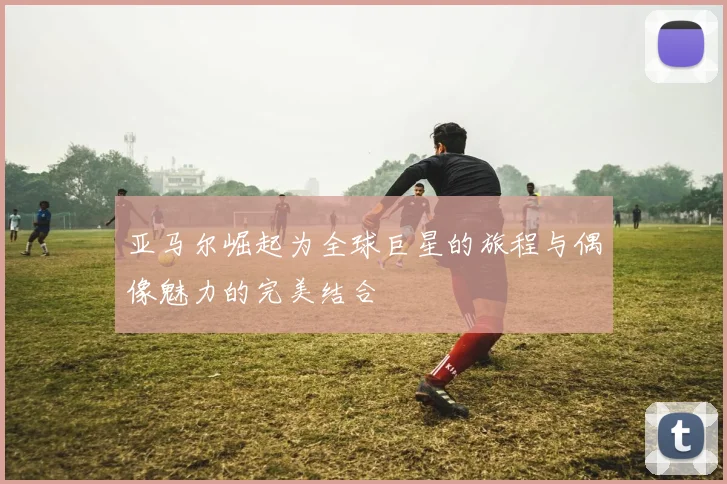 亚马尔崛起为全球巨星的旅程与偶像魅力的完美结合