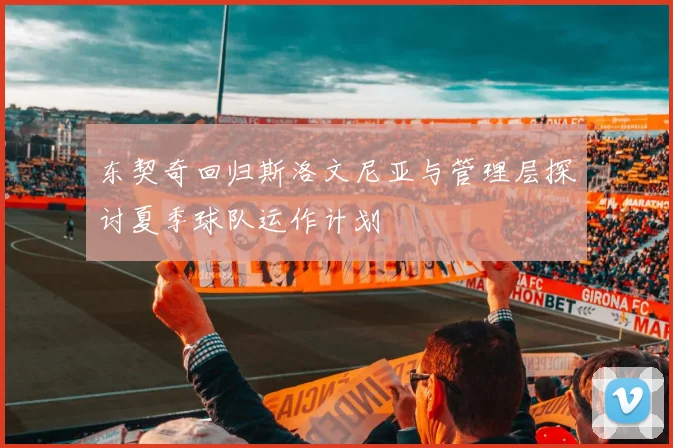 东契奇回归斯洛文尼亚与管理层探讨夏季球队运作计划