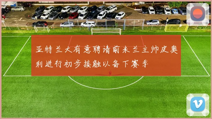 亚特兰大有意聘请前米兰主帅皮奥利进行初步接触以备下赛季