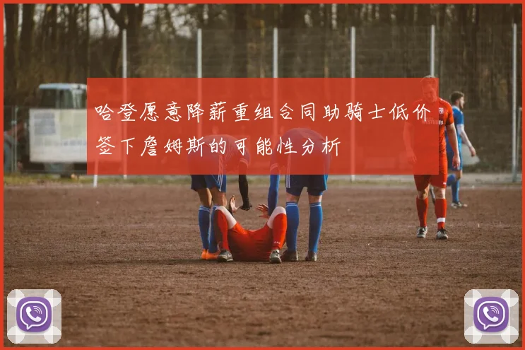 哈登愿意降薪重组合同助骑士低价签下詹姆斯的可能性分析
