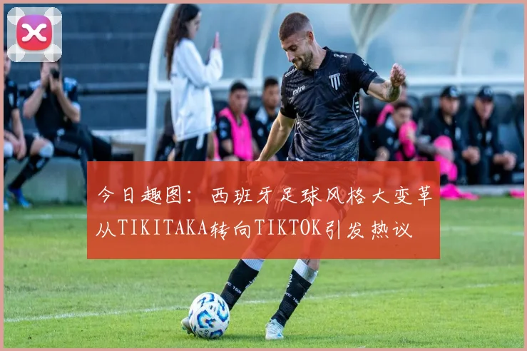 今日趣图：西班牙足球风格大变革从TIKITAKA转向TIKTOK引发热议